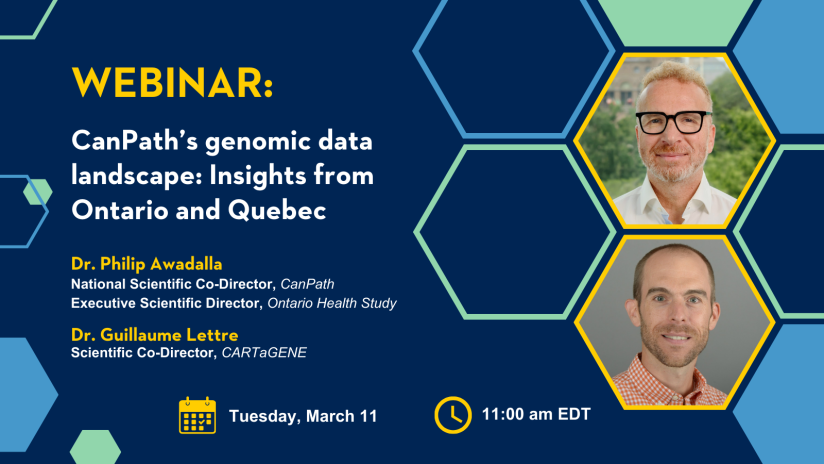 Webinar: CanPath's genomic data landscape: Insights from Ontario and Quebec. Dr. Philip Awadalla, National Scientific Co-Director, CanPath, and Executive Scientific Director, Ontario Health Study. Dr. Guillaume Lettre, Scientific Co-Director, CARTaGENE. Tuesday, March 11. 11:00 AM EDT.