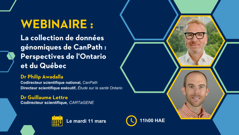 Webinaire : La collection de données génomiques de CanPath : Perspectives de l'Ontario et du Québec. Dr Philip Awadalla, Codirecteur scientifique national, CanPath, et Directeur scientifique exécutif, Étude sur la santé Ontario. Dr Guillaume Lettre, Codirecteur scientifique, CARTaGENE. Le mardi 11 mars. 11h00 HAE.